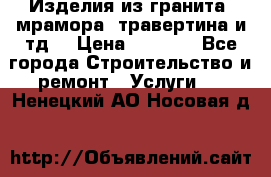 Изделия из гранита, мрамора, травертина и тд. › Цена ­ 1 000 - Все города Строительство и ремонт » Услуги   . Ненецкий АО,Носовая д.